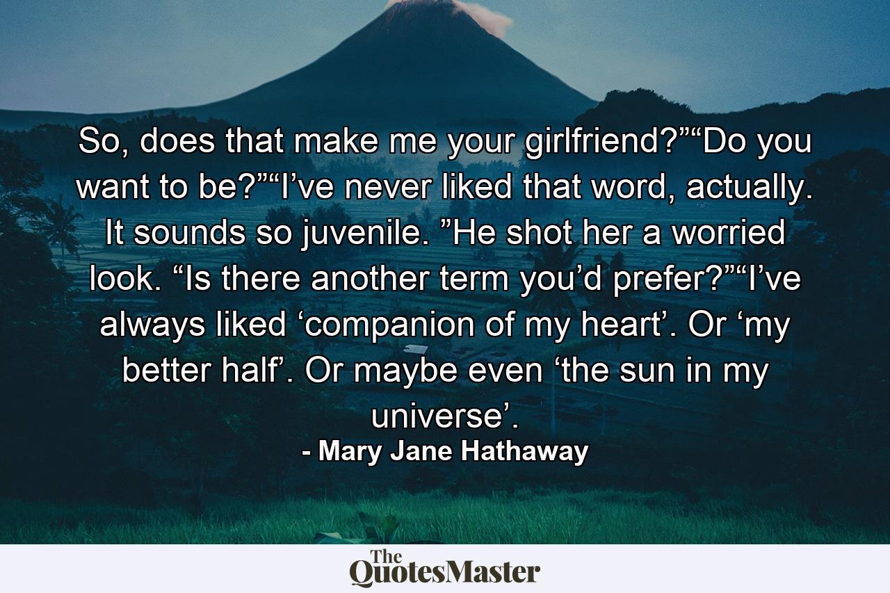 So, does that make me your girlfriend?”“Do you want to be?”“I’ve never liked that word, actually. It sounds so juvenile. ”He shot her a worried look. “Is there another term you’d prefer?”“I’ve always liked ‘companion of my heart’. Or ‘my better half’. Or maybe even ‘the sun in my universe’. - Quote by Mary Jane Hathaway