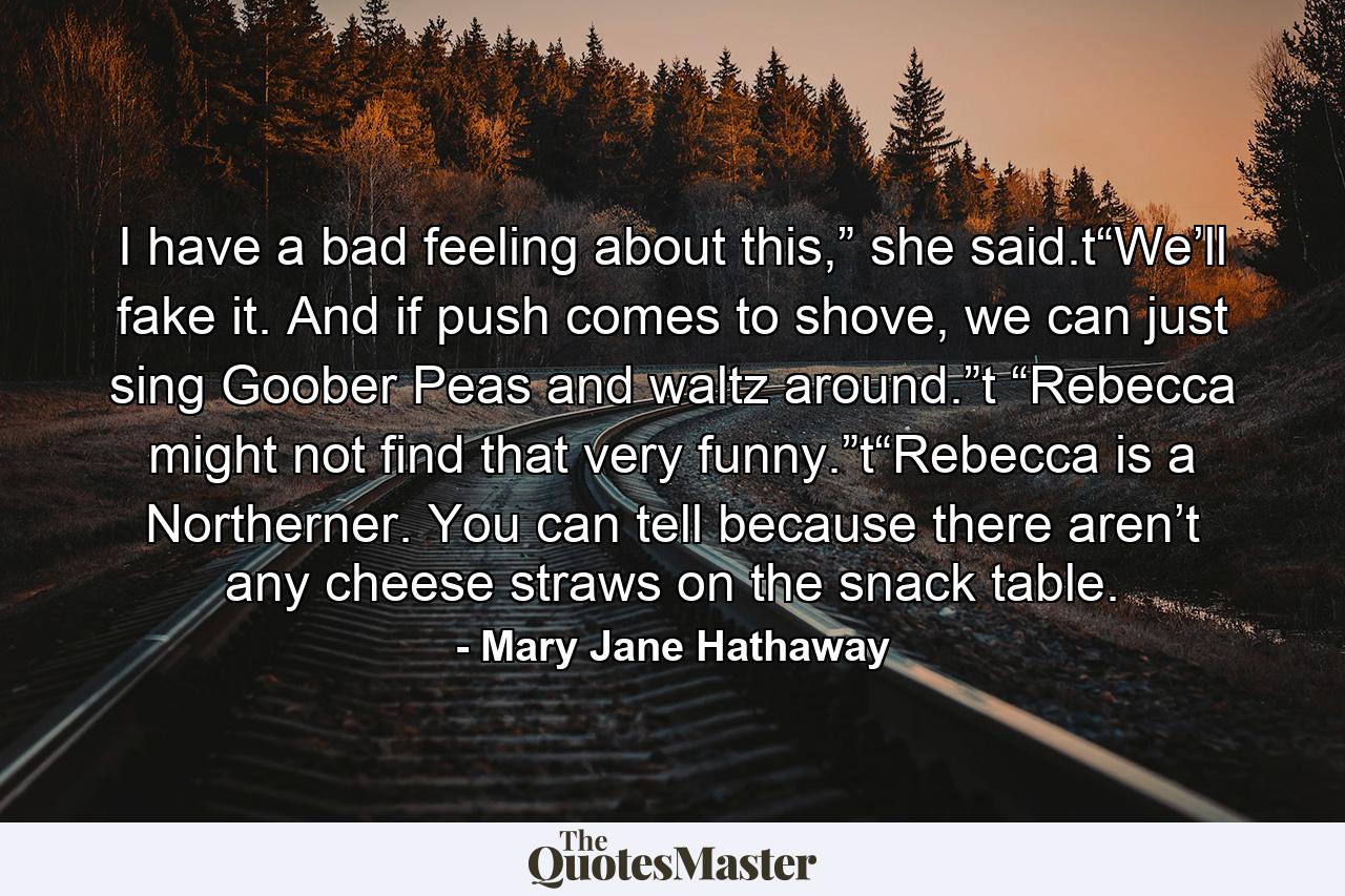 I have a bad feeling about this,” she said.t“We’ll fake it. And if push comes to shove, we can just sing Goober Peas and waltz around.”t “Rebecca might not find that very funny.”t“Rebecca is a Northerner. You can tell because there aren’t any cheese straws on the snack table. - Quote by Mary Jane Hathaway