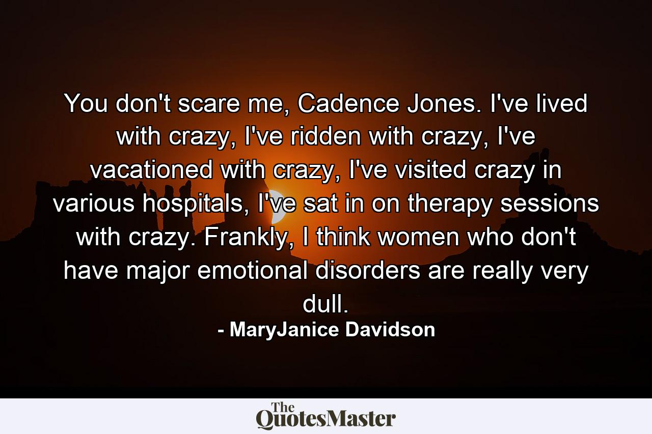 You don't scare me, Cadence Jones. I've lived with crazy, I've ridden with crazy, I've vacationed with crazy, I've visited crazy in various hospitals, I've sat in on therapy sessions with crazy. Frankly, I think women who don't have major emotional disorders are really very dull. - Quote by MaryJanice Davidson