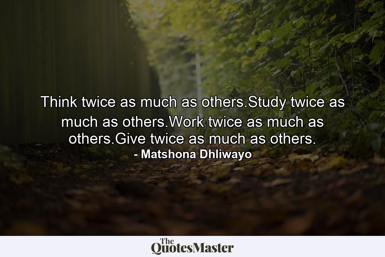 Think twice as much as others.Study twice as much as others.Work twice as much as others.Give twice as much as others. - Quote by Matshona Dhliwayo