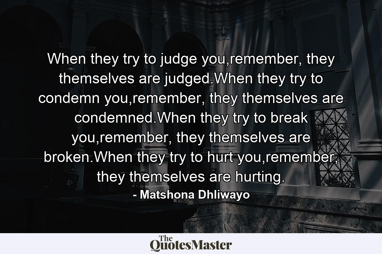 When they try to judge you,remember, they themselves are judged.When they try to condemn you,remember, they themselves are condemned.When they try to break you,remember, they themselves are broken.When they try to hurt you,remember, they themselves are hurting. - Quote by Matshona Dhliwayo