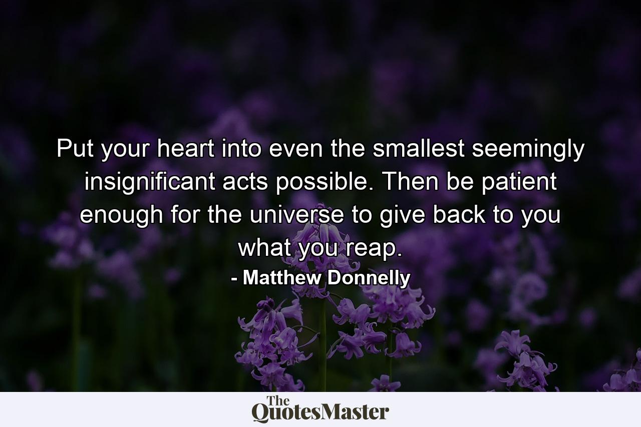 Put your heart into even the smallest seemingly insignificant acts possible. Then be patient enough for the universe to give back to you what you reap. - Quote by Matthew Donnelly