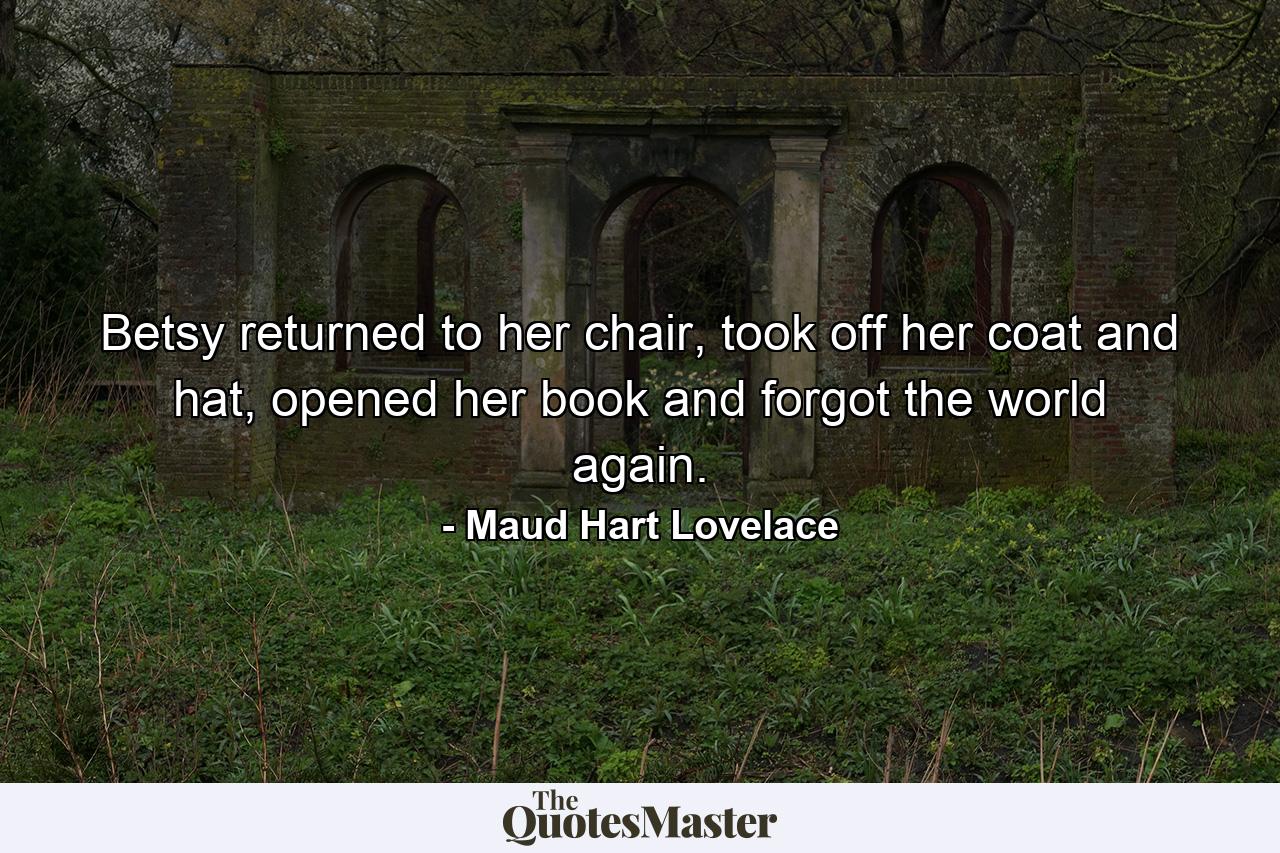 Betsy returned to her chair, took off her coat and hat, opened her book and forgot the world again. - Quote by Maud Hart Lovelace