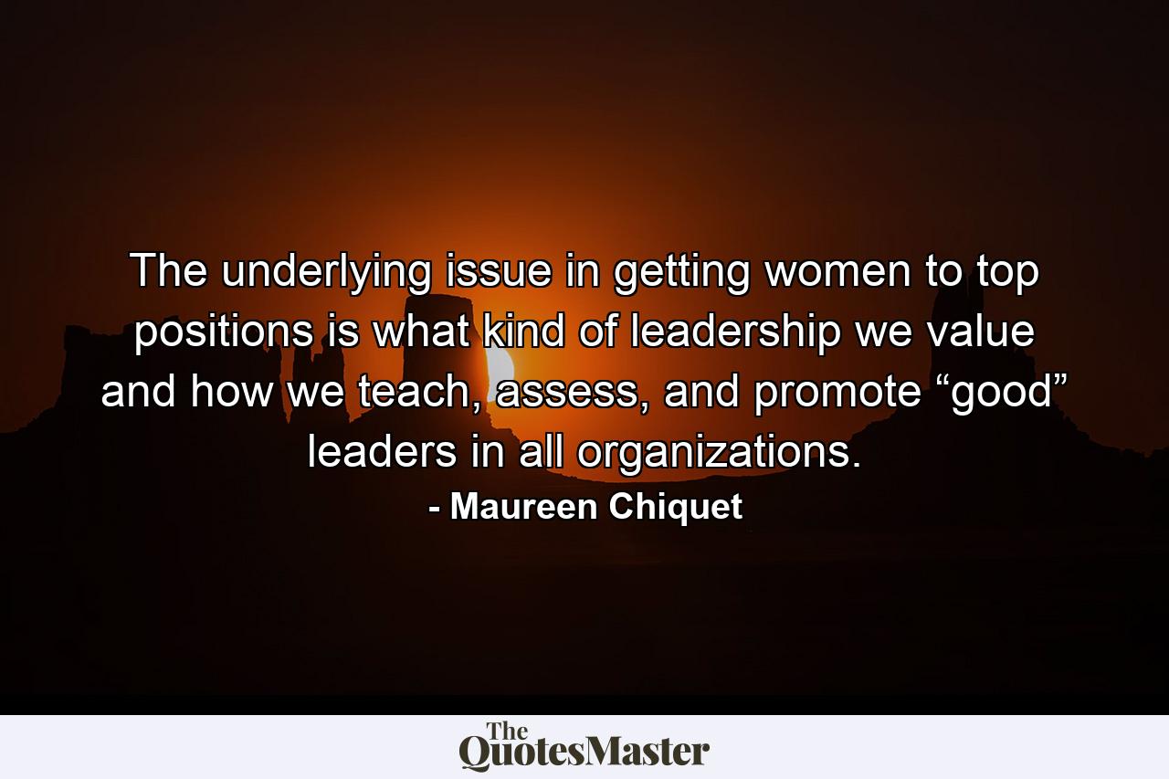 The underlying issue in getting women to top positions is what kind of leadership we value and how we teach, assess, and promote “good” leaders in all organizations. - Quote by Maureen Chiquet