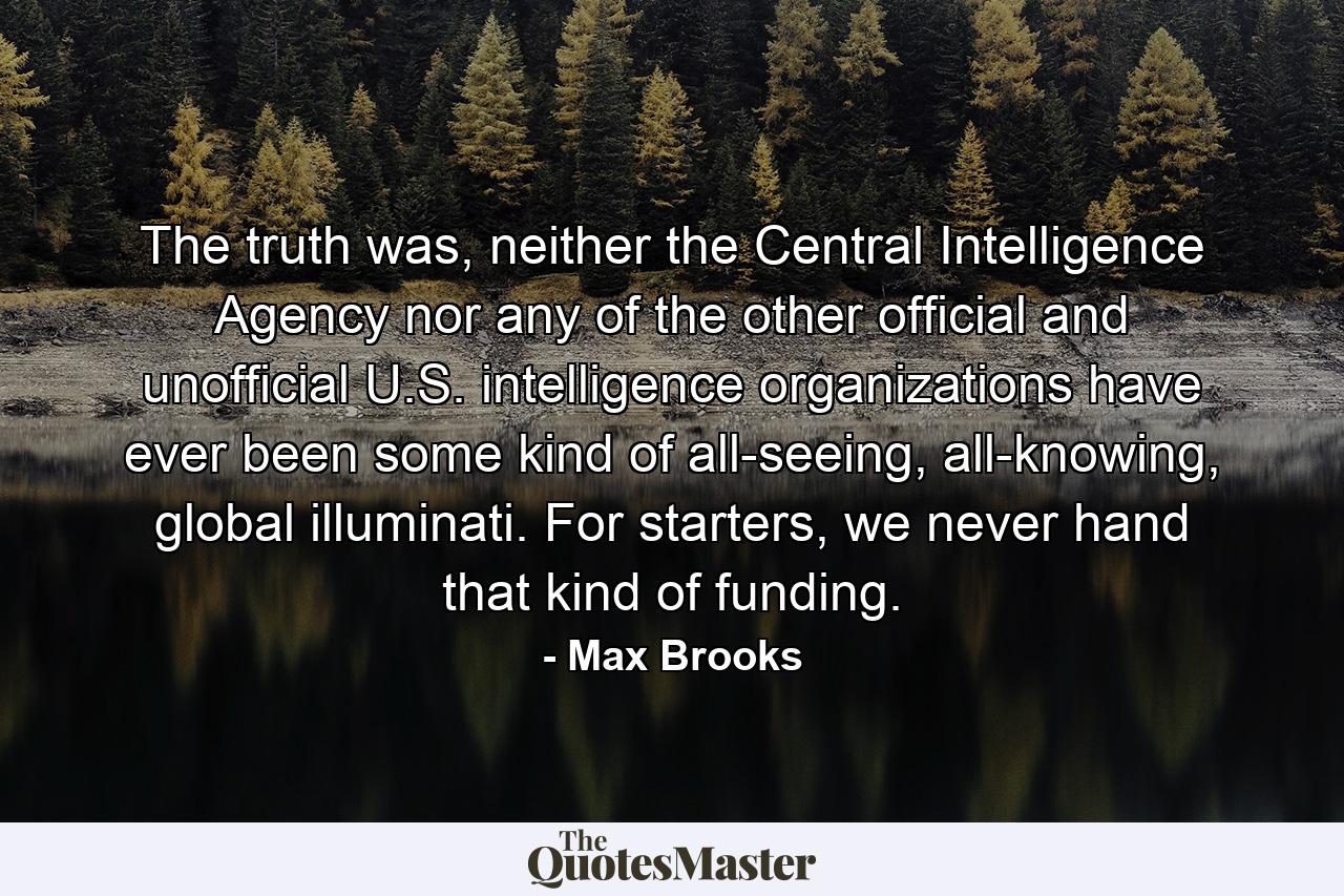 The truth was, neither the Central Intelligence Agency nor any of the other official and unofficial U.S. intelligence organizations have ever been some kind of all-seeing, all-knowing, global illuminati. For starters, we never hand that kind of funding. - Quote by Max Brooks