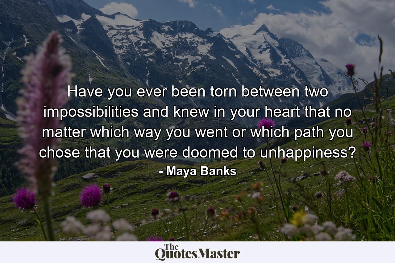 Have you ever been torn between two impossibilities and knew in your heart that no matter which way you went or which path you chose that you were doomed to unhappiness? - Quote by Maya Banks