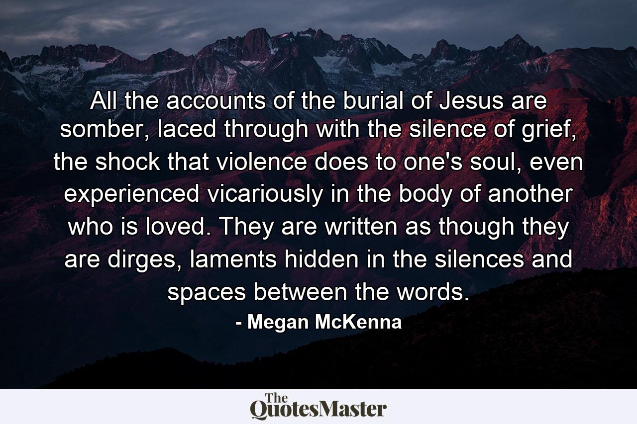 All the accounts of the burial of Jesus are somber, laced through with the silence of grief, the shock that violence does to one's soul, even experienced vicariously in the body of another who is loved. They are written as though they are dirges, laments hidden in the silences and spaces between the words. - Quote by Megan McKenna