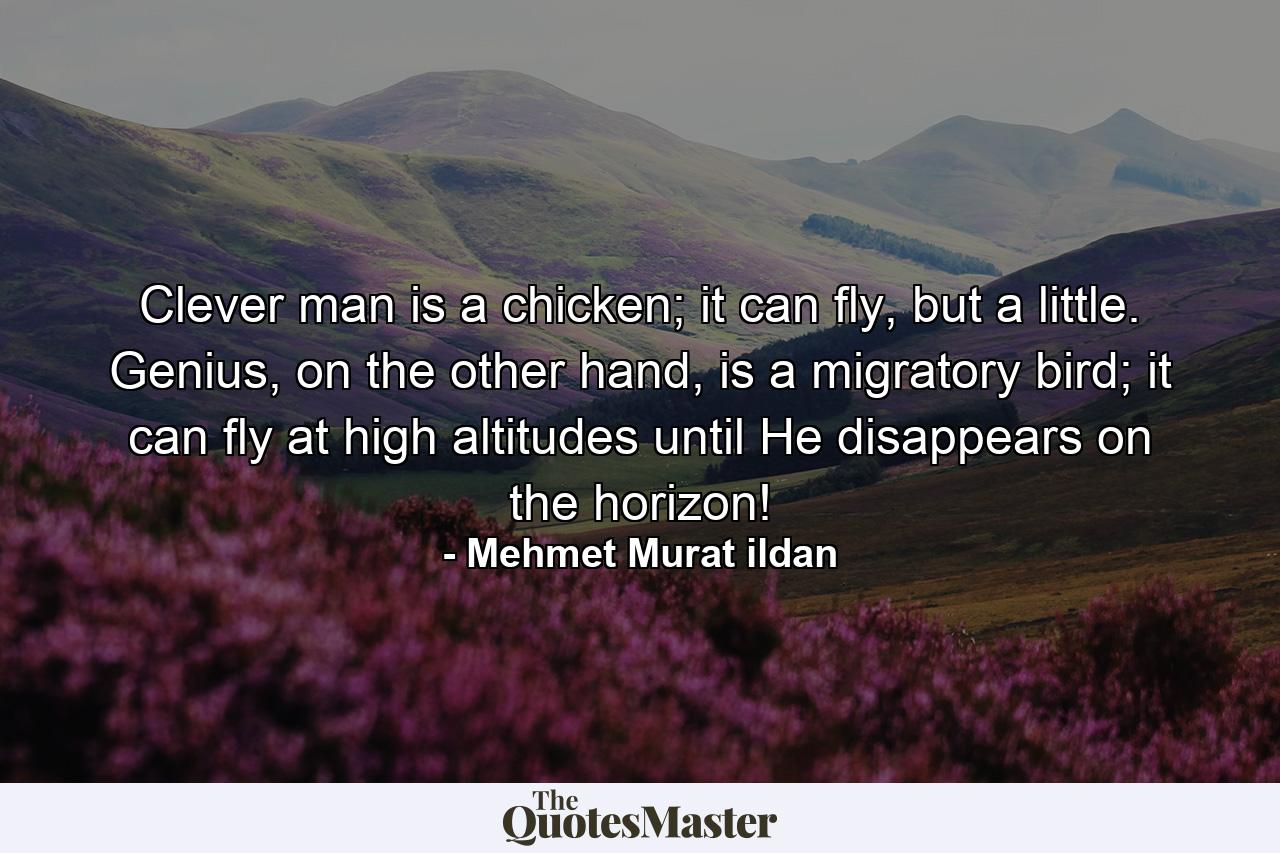 Clever man is a chicken; it can fly, but a little. Genius, on the other hand, is a migratory bird; it can fly at high altitudes until He disappears on the horizon! - Quote by Mehmet Murat ildan