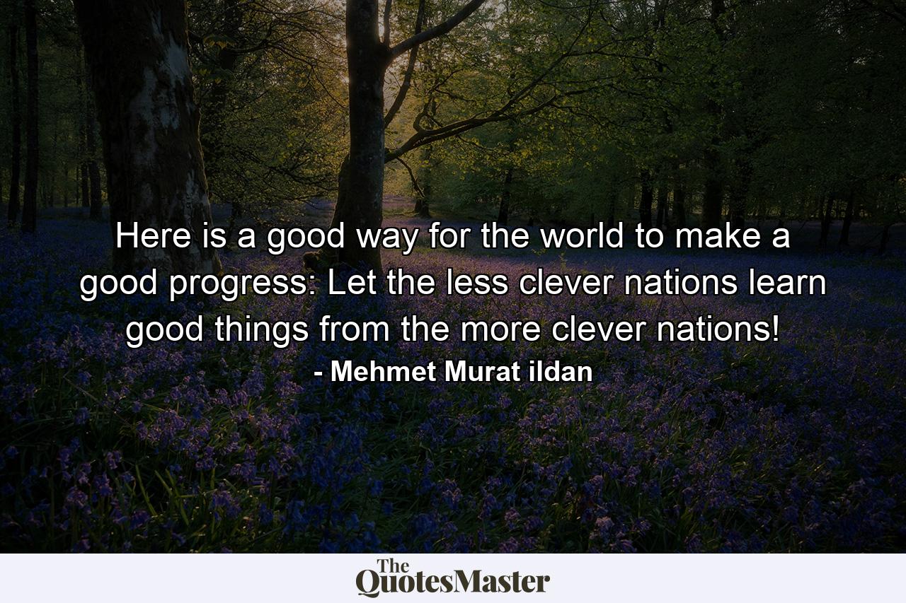 Here is a good way for the world to make a good progress: Let the less clever nations learn good things from the more clever nations! - Quote by Mehmet Murat ildan