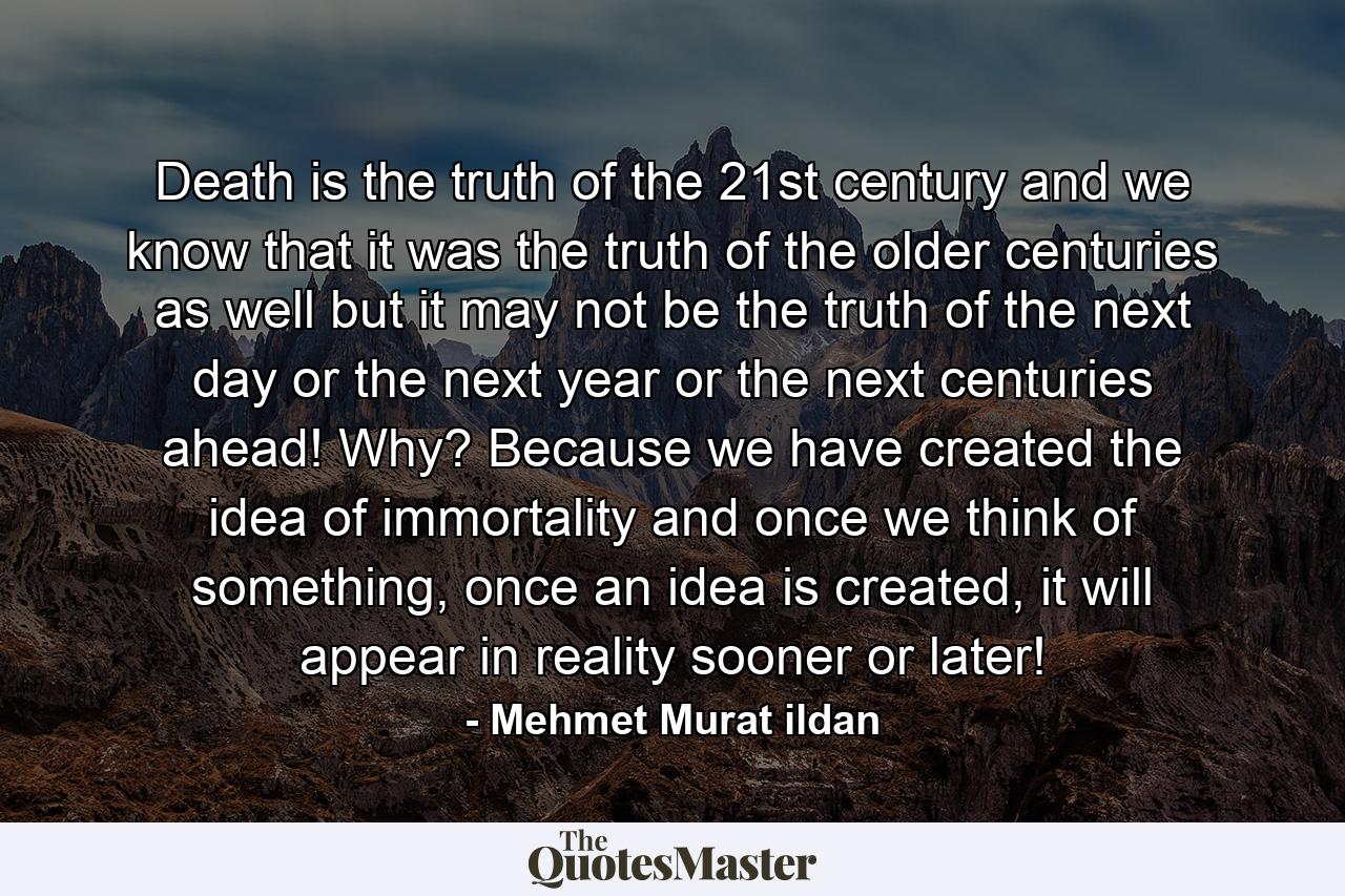 Death is the truth of the 21st century and we know that it was the truth of the older centuries as well but it may not be the truth of the next day or the next year or the next centuries ahead! Why? Because we have created the idea of immortality and once we think of something, once an idea is created, it will appear in reality sooner or later! - Quote by Mehmet Murat ildan