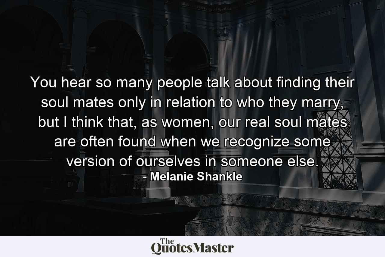 You hear so many people talk about finding their soul mates only in relation to who they marry, but I think that, as women, our real soul mates are often found when we recognize some version of ourselves in someone else. - Quote by Melanie Shankle