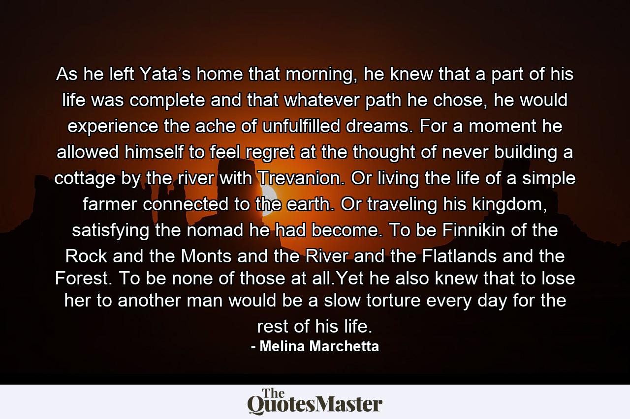 As he left Yata’s home that morning, he knew that a part of his life was complete and that whatever path he chose, he would experience the ache of unfulfilled dreams. For a moment he allowed himself to feel regret at the thought of never building a cottage by the river with Trevanion. Or living the life of a simple farmer connected to the earth. Or traveling his kingdom, satisfying the nomad he had become. To be Finnikin of the Rock and the Monts and the River and the Flatlands and the Forest. To be none of those at all.Yet he also knew that to lose her to another man would be a slow torture every day for the rest of his life. - Quote by Melina Marchetta