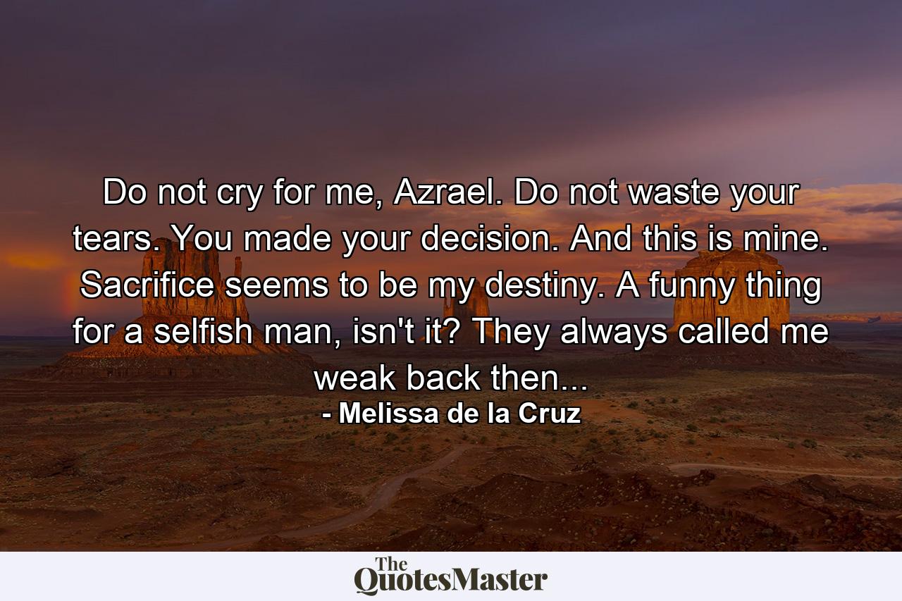 Do not cry for me, Azrael. Do not waste your tears. You made your decision. And this is mine. Sacrifice seems to be my destiny. A funny thing for a selfish man, isn't it? They always called me weak back then... - Quote by Melissa de la Cruz