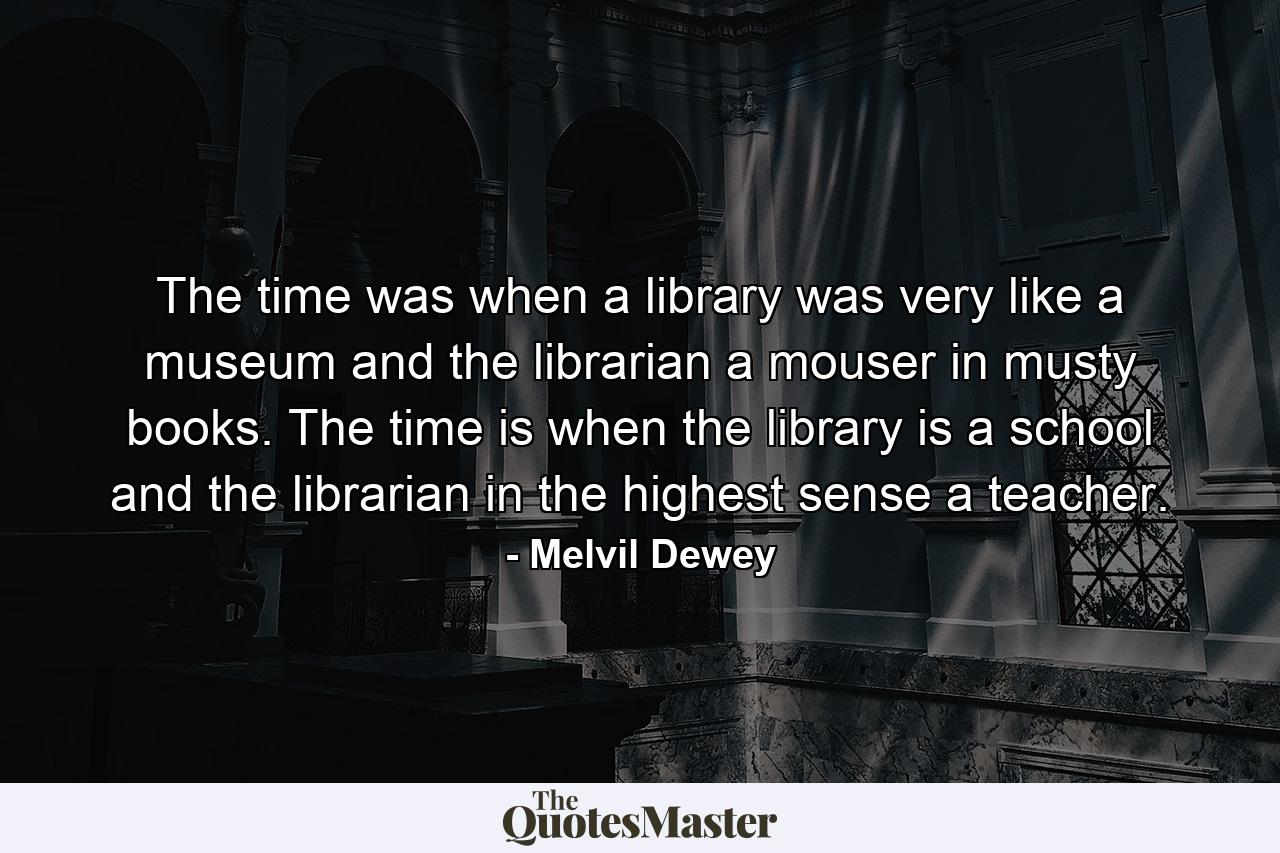 The time was when a library was very like a museum and the librarian a mouser in musty books. The time is when the library is a school and the librarian in the highest sense a teacher. - Quote by Melvil Dewey