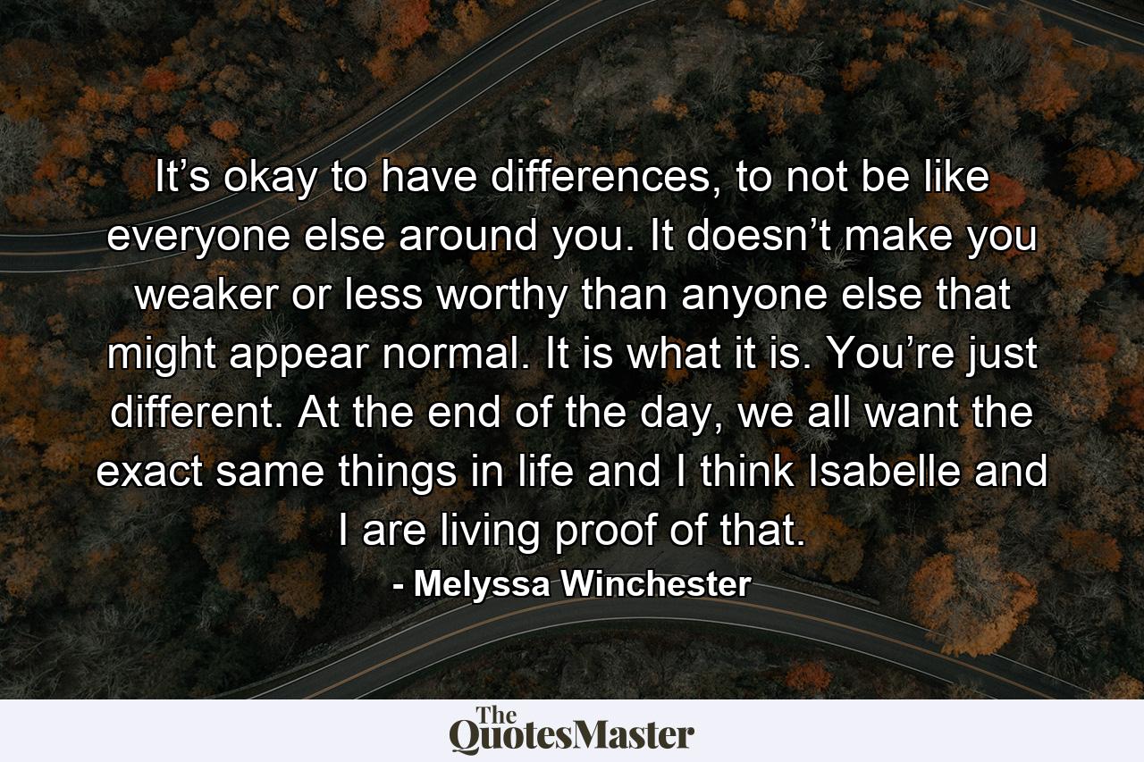 It’s okay to have differences, to not be like everyone else around you. It doesn’t make you weaker or less worthy than anyone else that might appear normal. It is what it is. You’re just different. At the end of the day, we all want the exact same things in life and I think Isabelle and I are living proof of that. - Quote by Melyssa Winchester