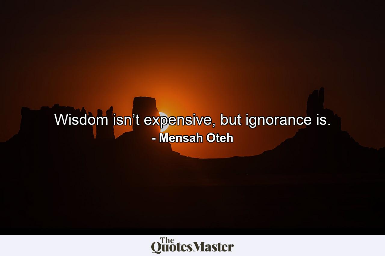 Wisdom isn’t expensive, but ignorance is. - Quote by Mensah Oteh