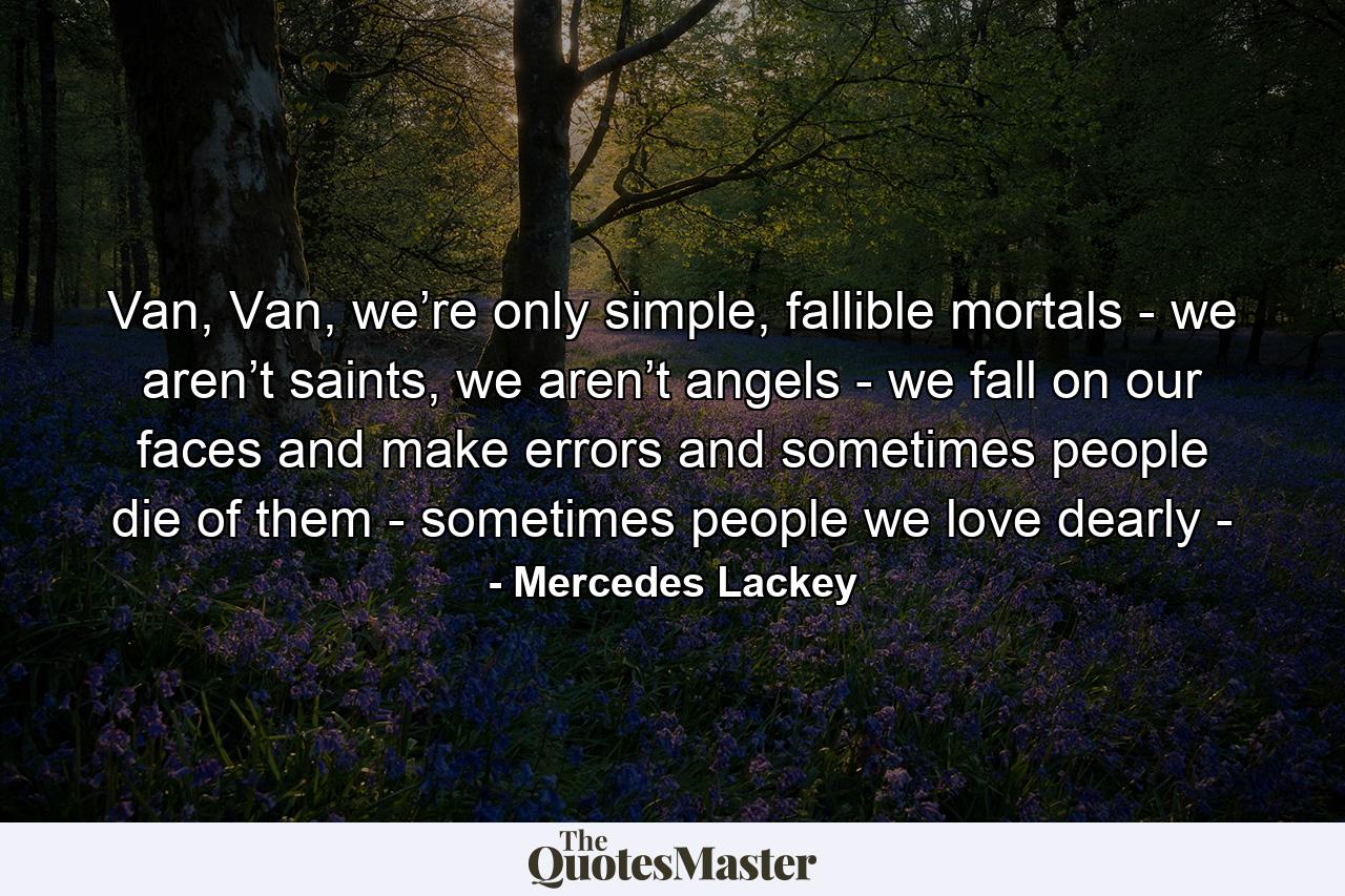 Van, Van, we’re only simple, fallible mortals - we aren’t saints, we aren’t angels - we fall on our faces and make errors and sometimes people die of them - sometimes people we love dearly - - Quote by Mercedes Lackey