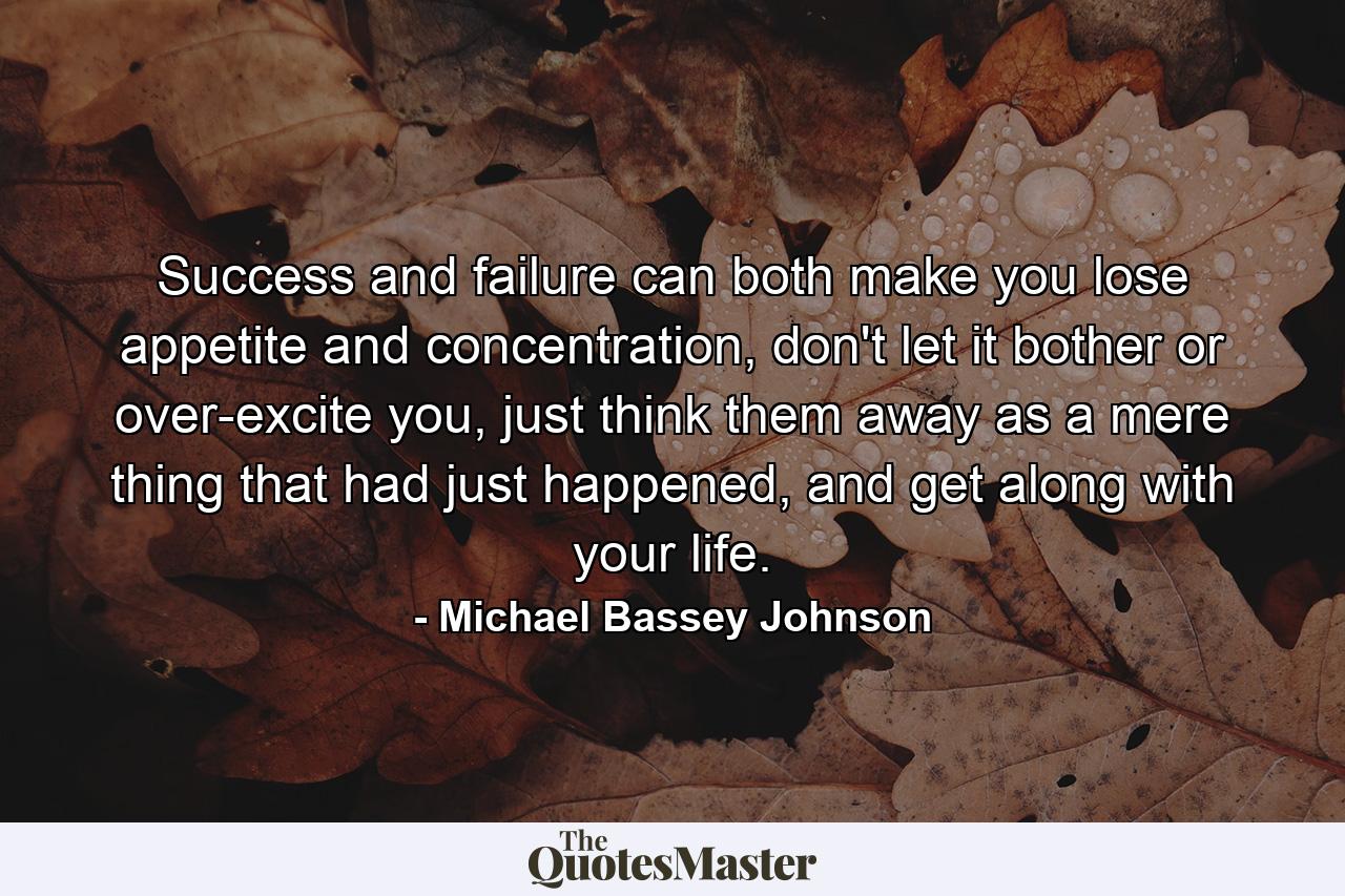 Success and failure can both make you lose appetite and concentration, don't let it bother or over-excite you, just think them away as a mere thing that had just happened, and get along with your life. - Quote by Michael Bassey Johnson