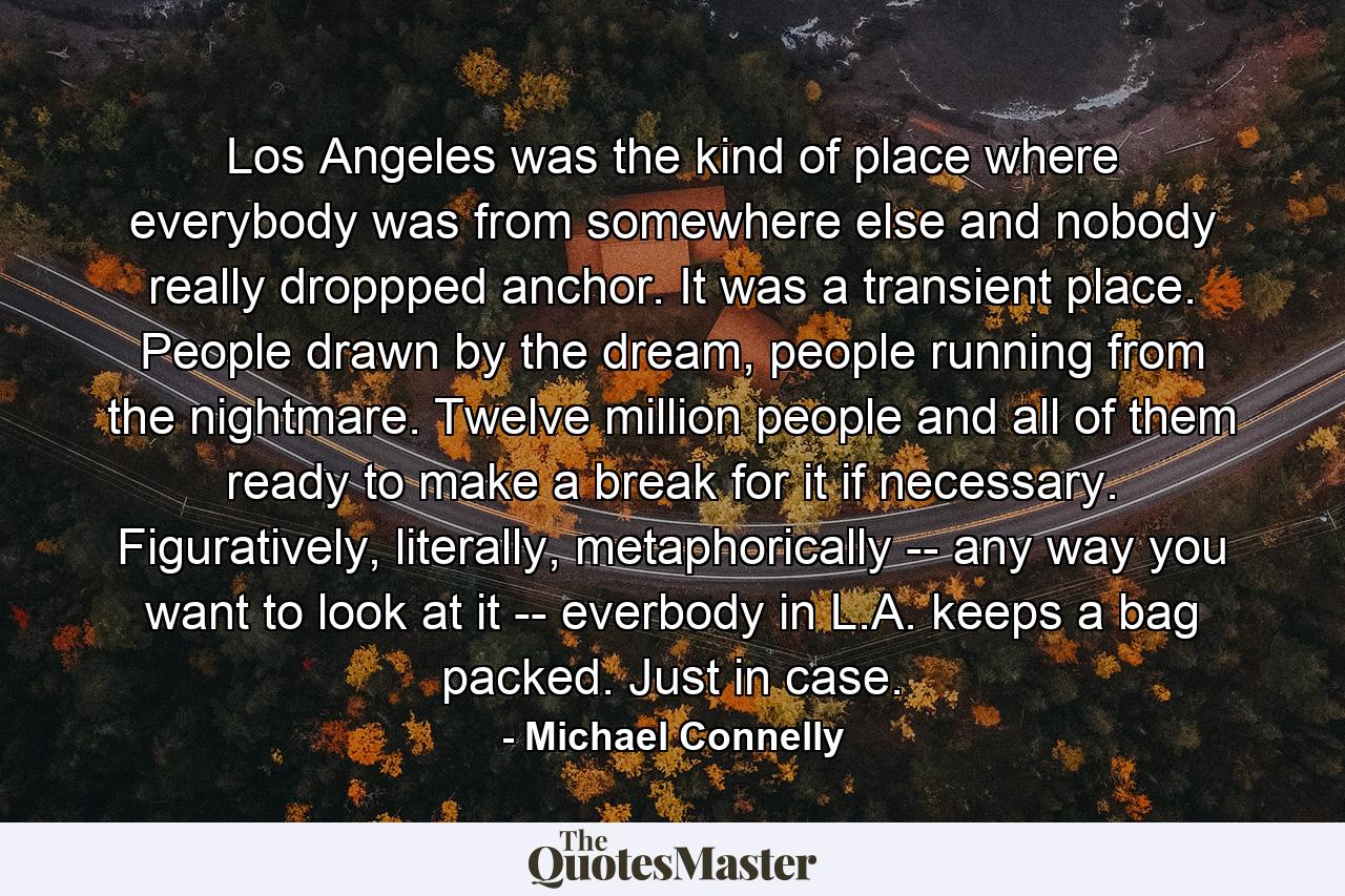 Los Angeles was the kind of place where everybody was from somewhere else and nobody really droppped anchor. It was a transient place. People drawn by the dream, people running from the nightmare. Twelve million people and all of them ready to make a break for it if necessary. Figuratively, literally, metaphorically -- any way you want to look at it -- everbody in L.A. keeps a bag packed. Just in case. - Quote by Michael Connelly