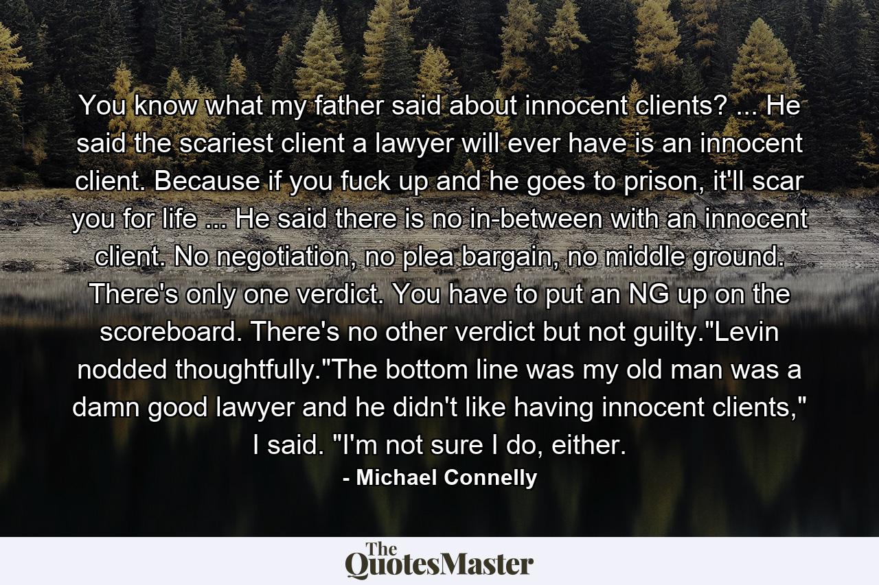 You know what my father said about innocent clients? ... He said the scariest client a lawyer will ever have is an innocent client. Because if you fuck up and he goes to prison, it'll scar you for life ... He said there is no in-between with an innocent client. No negotiation, no plea bargain, no middle ground. There's only one verdict. You have to put an NG up on the scoreboard. There's no other verdict but not guilty.