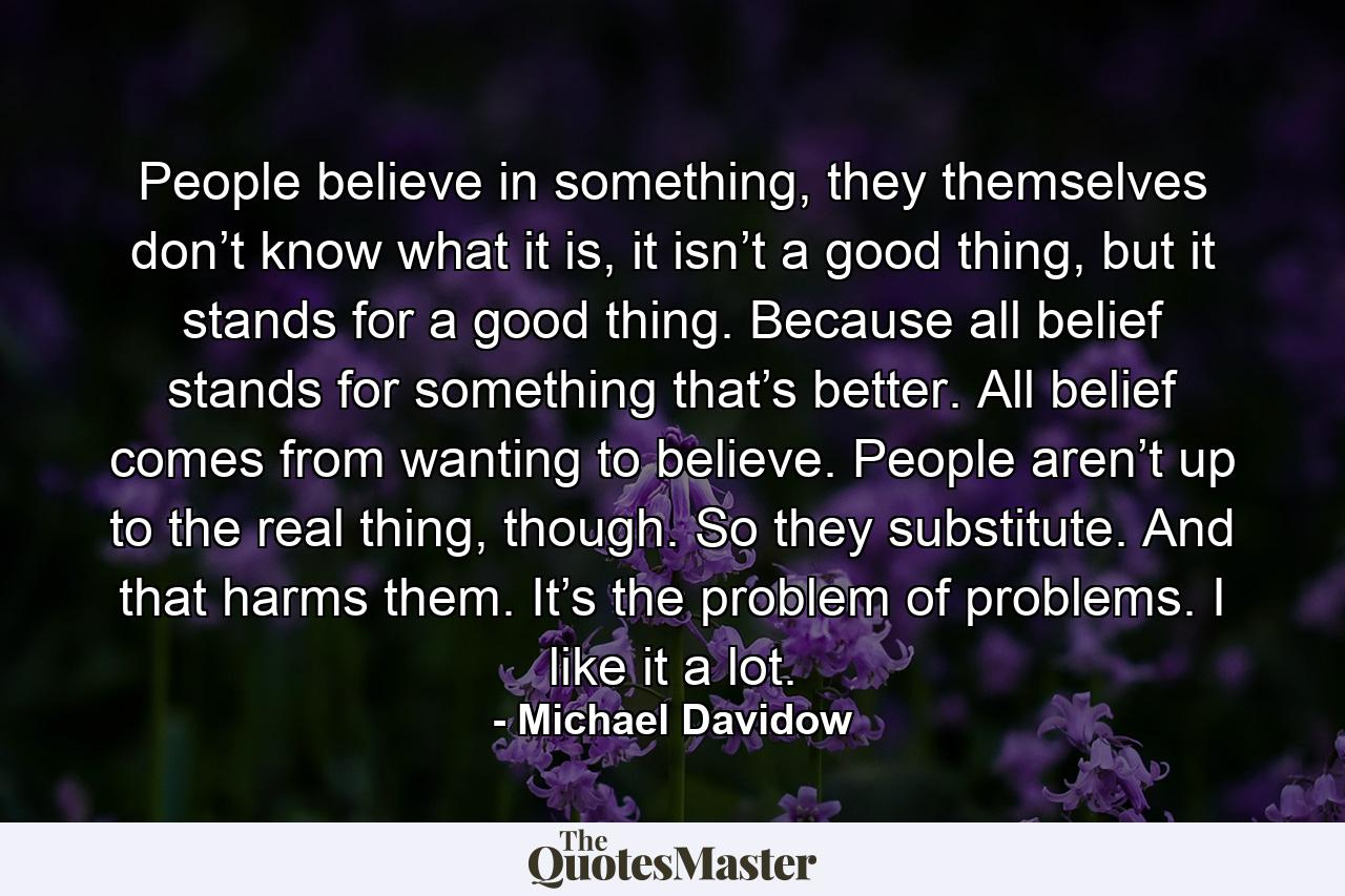 People believe in something, they themselves don’t know what it is, it isn’t a good thing, but it stands for a good thing. Because all belief stands for something that’s better. All belief comes from wanting to believe. People aren’t up to the real thing, though. So they substitute. And that harms them. It’s the problem of problems. I like it a lot. - Quote by Michael Davidow