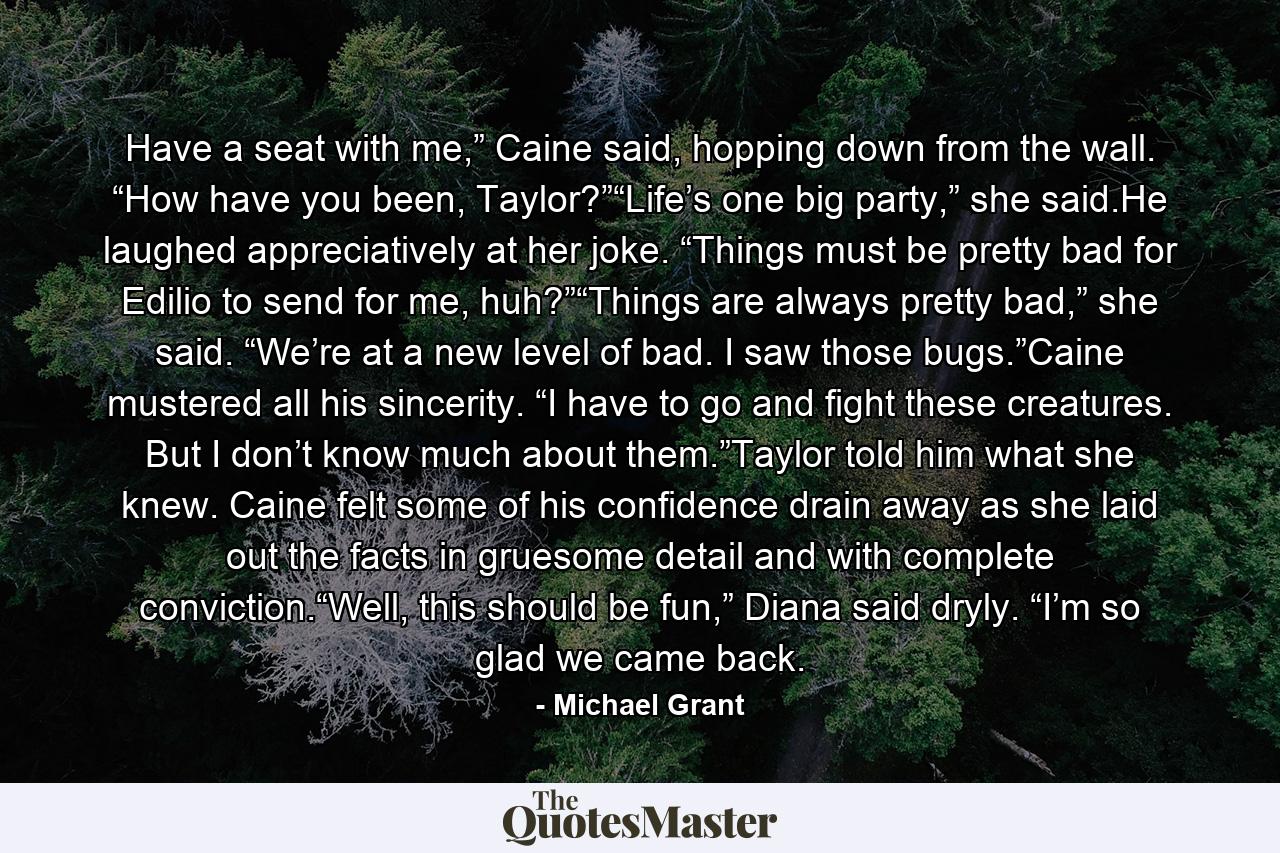 Have a seat with me,” Caine said, hopping down from the wall. “How have you been, Taylor?”“Life’s one big party,” she said.He laughed appreciatively at her joke. “Things must be pretty bad for Edilio to send for me, huh?”“Things are always pretty bad,” she said. “We’re at a new level of bad. I saw those bugs.”Caine mustered all his sincerity. “I have to go and fight these creatures. But I don’t know much about them.”Taylor told him what she knew. Caine felt some of his confidence drain away as she laid out the facts in gruesome detail and with complete conviction.“Well, this should be fun,” Diana said dryly. “I’m so glad we came back. - Quote by Michael Grant