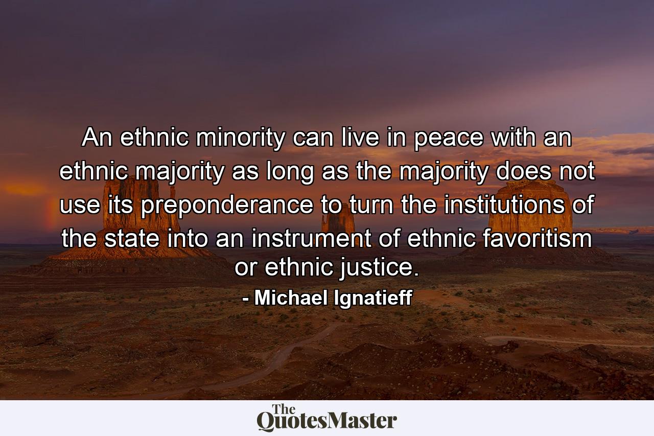 An ethnic minority can live in peace with an ethnic majority as long as the majority does not use its preponderance to turn the institutions of the state into an instrument of ethnic favoritism or ethnic justice. - Quote by Michael Ignatieff