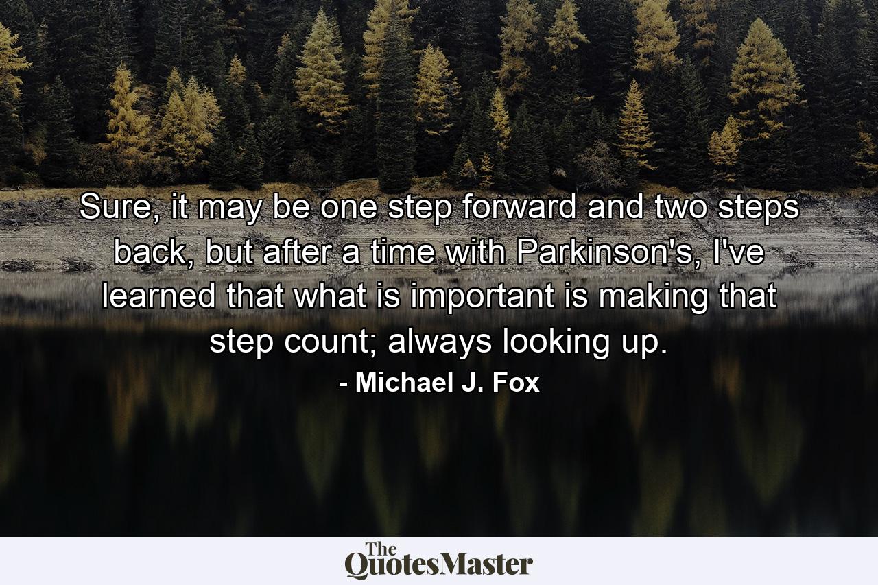 Sure, it may be one step forward and two steps back, but after a time with Parkinson's, I've learned that what is important is making that step count; always looking up. - Quote by Michael J. Fox