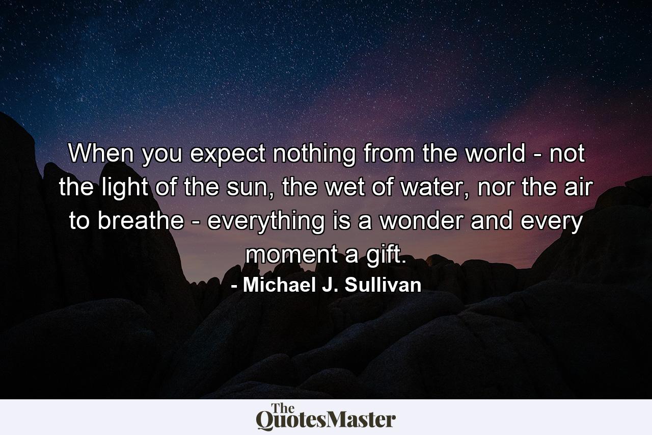 When you expect nothing from the world - not the light of the sun, the wet of water, nor the air to breathe - everything is a wonder and every moment a gift. - Quote by Michael J. Sullivan