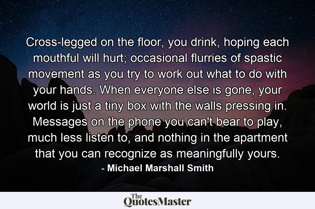 Cross-legged on the floor, you drink, hoping each mouthful will hurt; occasional flurries of spastic movement as you try to work out what to do with your hands. When everyone else is gone, your world is just a tiny box with the walls pressing in. Messages on the phone you can't bear to play, much less listen to, and nothing in the apartment that you can recognize as meaningfully yours. - Quote by Michael Marshall Smith