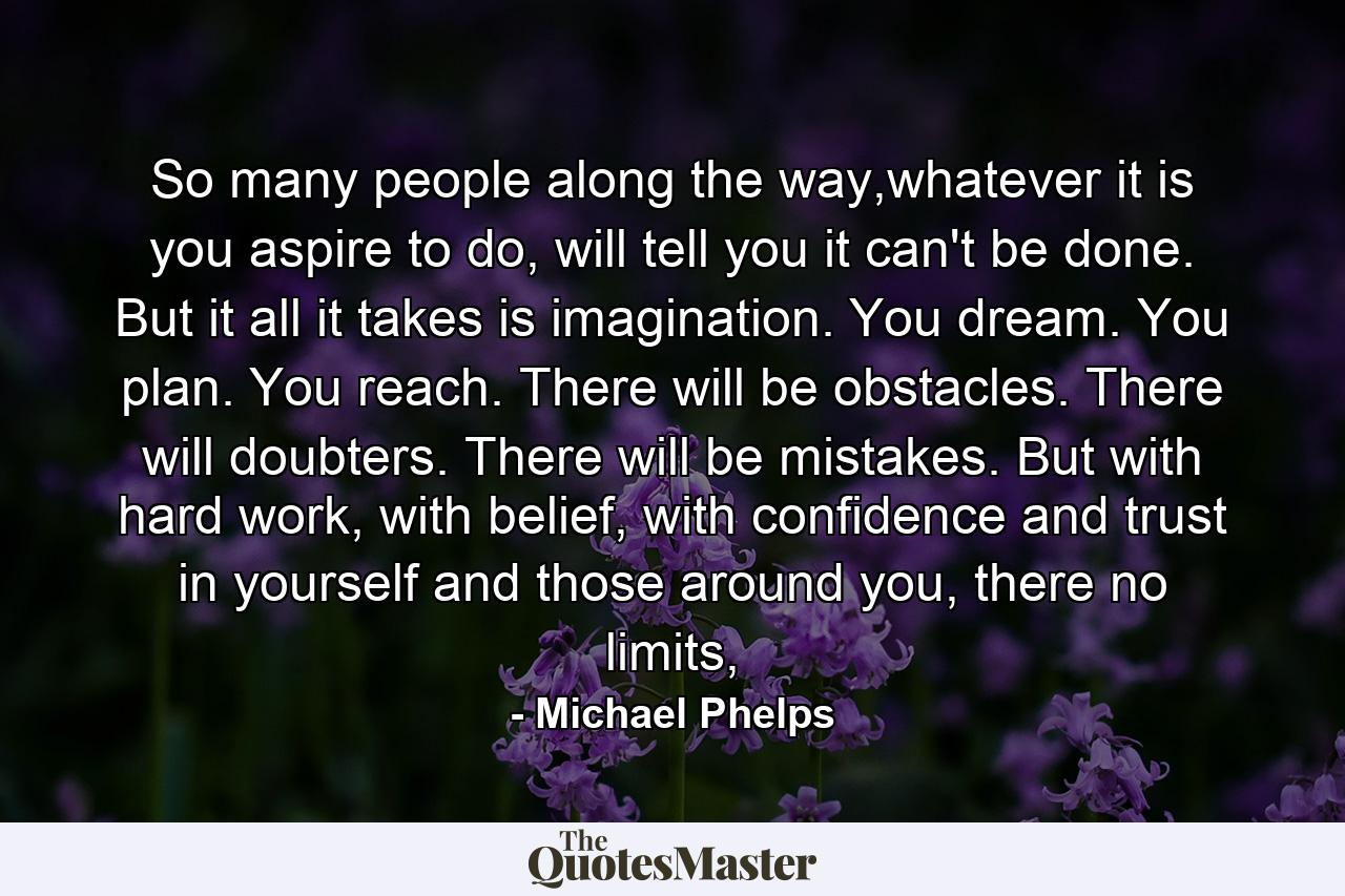 So many people along the way,whatever it is you aspire to do, will tell you it can't be done. But it all it takes is imagination. You dream. You plan. You reach. There will be obstacles. There will doubters. There will be mistakes. But with hard work, with belief, with confidence and trust in yourself and those around you, there no limits, - Quote by Michael Phelps