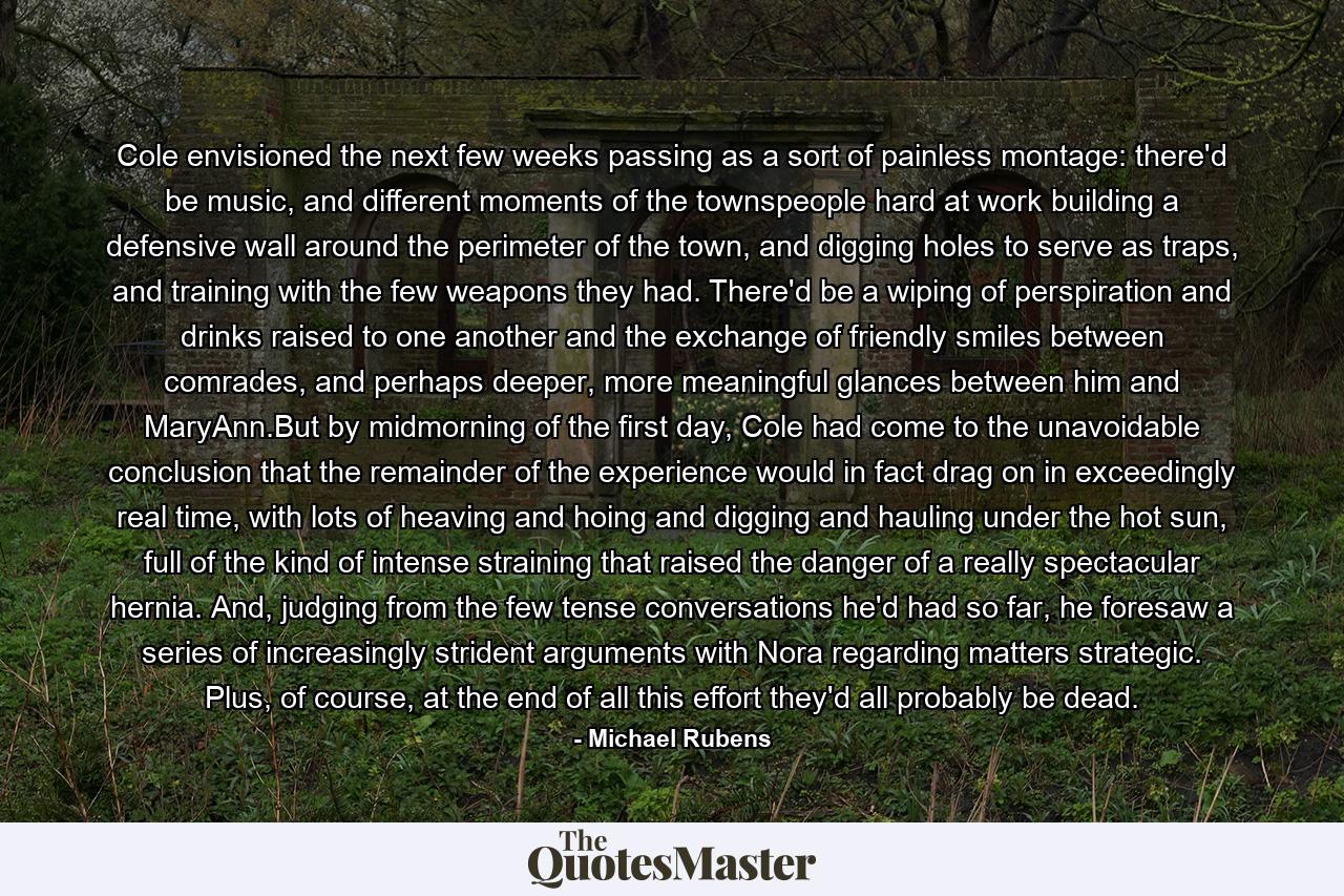 Cole envisioned the next few weeks passing as a sort of painless montage: there'd be music, and different moments of the townspeople hard at work building a defensive wall around the perimeter of the town, and digging holes to serve as traps, and training with the few weapons they had. There'd be a wiping of perspiration and drinks raised to one another and the exchange of friendly smiles between comrades, and perhaps deeper, more meaningful glances between him and MaryAnn.But by midmorning of the first day, Cole had come to the unavoidable conclusion that the remainder of the experience would in fact drag on in exceedingly real time, with lots of heaving and hoing and digging and hauling under the hot sun, full of the kind of intense straining that raised the danger of a really spectacular hernia. And, judging from the few tense conversations he'd had so far, he foresaw a series of increasingly strident arguments with Nora regarding matters strategic. Plus, of course, at the end of all this effort they'd all probably be dead. - Quote by Michael Rubens