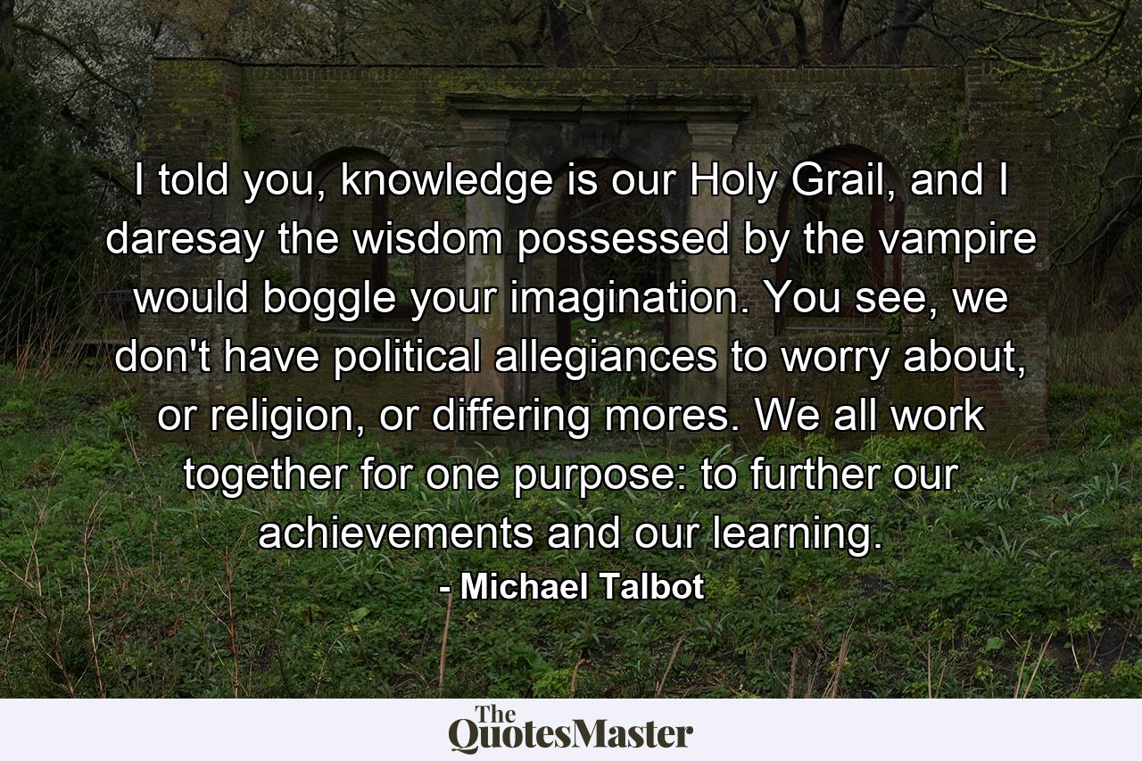 I told you, knowledge is our Holy Grail, and I daresay the wisdom possessed by the vampire would boggle your imagination. You see, we don't have political allegiances to worry about, or religion, or differing mores. We all work together for one purpose: to further our achievements and our learning. - Quote by Michael Talbot