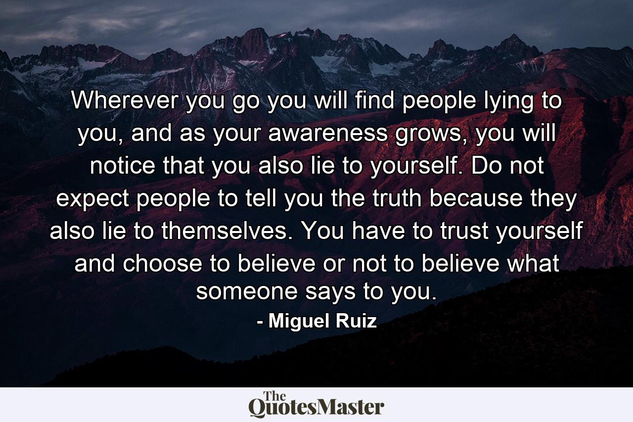 Wherever you go you will find people lying to you, and as your awareness grows, you will notice that you also lie to yourself. Do not expect people to tell you the truth because they also lie to themselves. You have to trust yourself and choose to believe or not to believe what someone says to you. - Quote by Miguel Ruiz