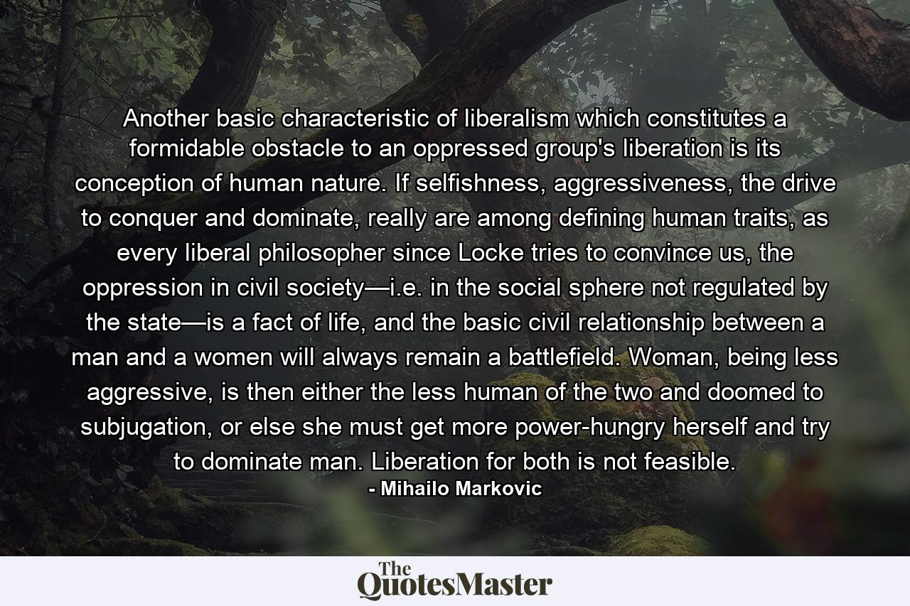 Another basic characteristic of liberalism which constitutes a formidable obstacle to an oppressed group's liberation is its conception of human nature. If selfishness, aggressiveness, the drive to conquer and dominate, really are among defining human traits, as every liberal philosopher since Locke tries to convince us, the oppression in civil society—i.e. in the social sphere not regulated by the state—is a fact of life, and the basic civil relationship between a man and a women will always remain a battlefield. Woman, being less aggressive, is then either the less human of the two and doomed to subjugation, or else she must get more power-hungry herself and try to dominate man. Liberation for both is not feasible. - Quote by Mihailo Markovic