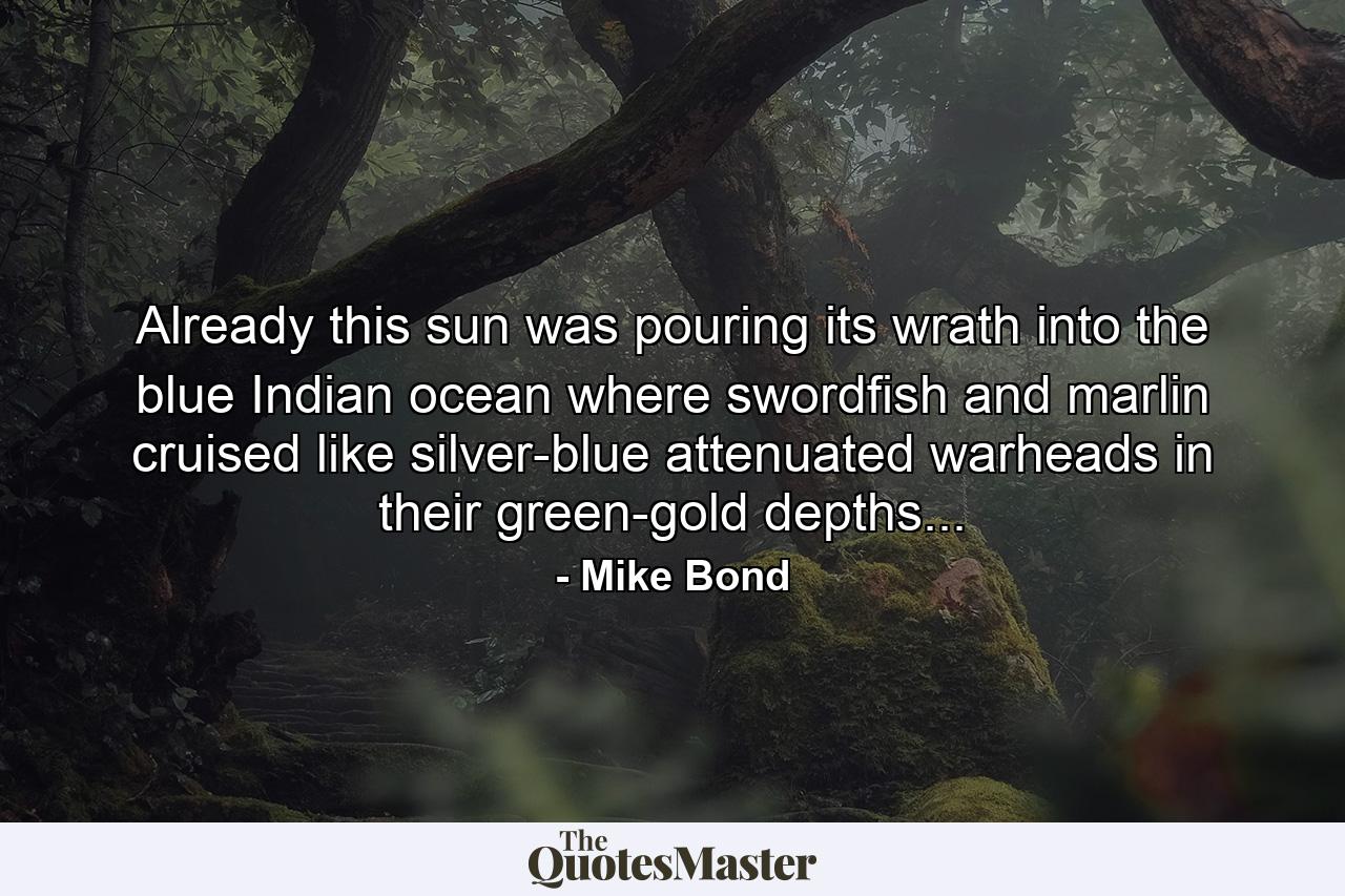 Already this sun was pouring its wrath into the blue Indian ocean where swordfish and marlin cruised like silver-blue attenuated warheads in their green-gold depths... - Quote by Mike Bond