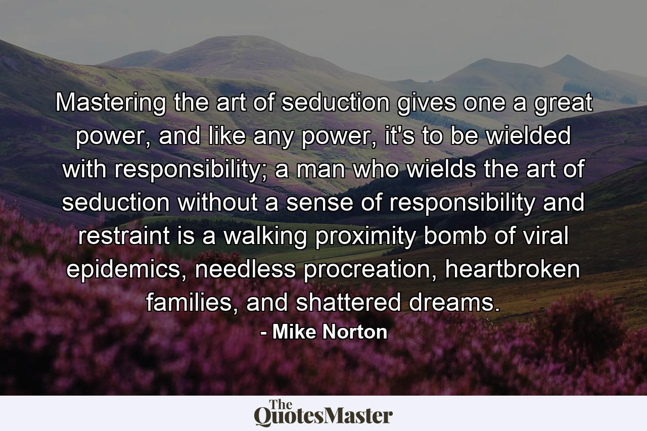 Mastering the art of seduction gives one a great power, and like any power, it's to be wielded with responsibility; a man who wields the art of seduction without a sense of responsibility and restraint is a walking proximity bomb of viral epidemics, needless procreation, heartbroken families, and shattered dreams. - Quote by Mike Norton