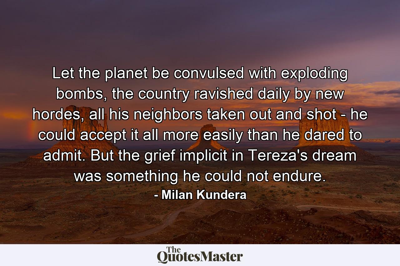 Let the planet be convulsed with exploding bombs, the country ravished daily by new hordes, all his neighbors taken out and shot - he could accept it all more easily than he dared to admit. But the grief implicit in Tereza's dream was something he could not endure. - Quote by Milan Kundera