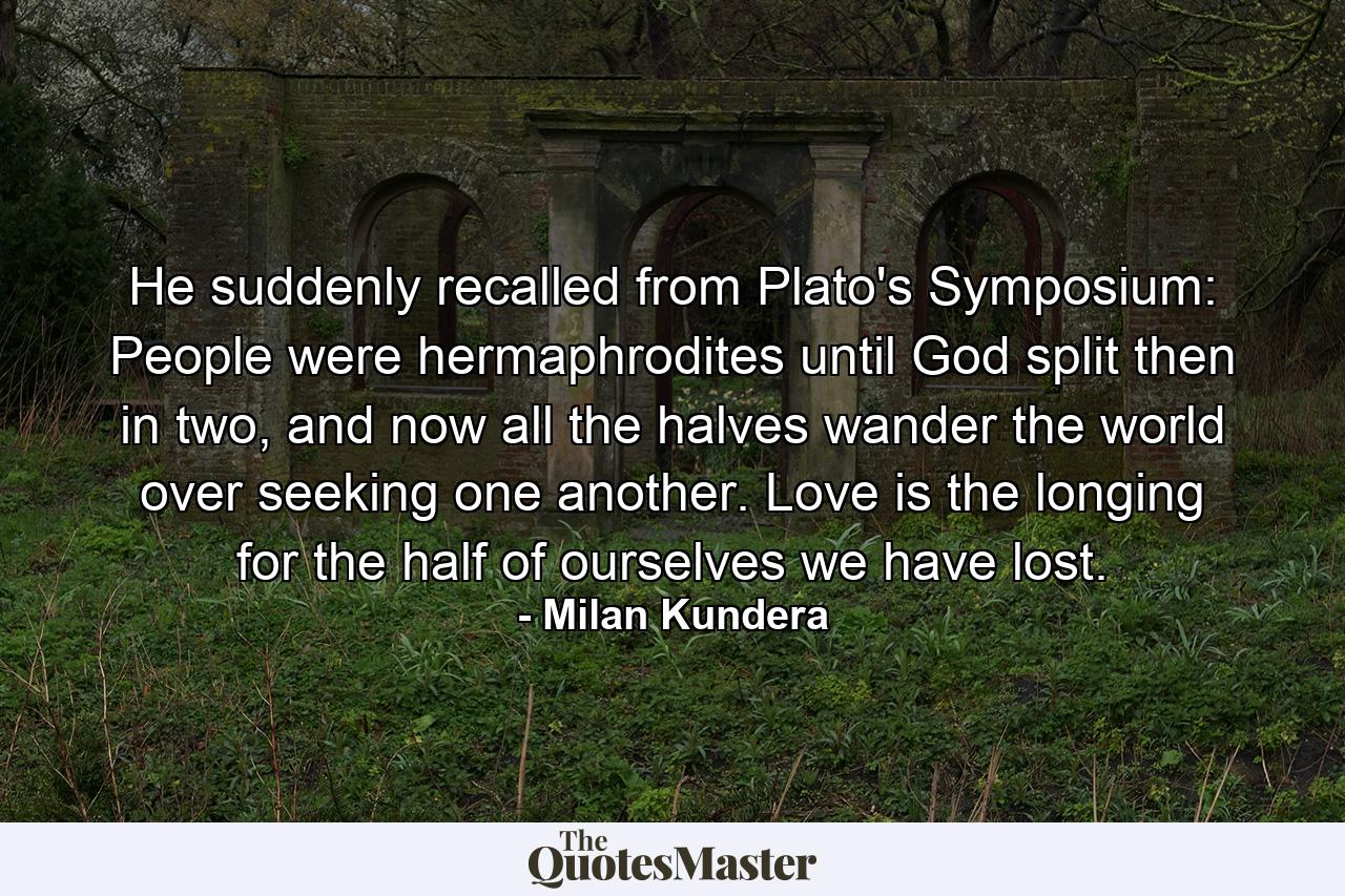 He suddenly recalled from Plato's Symposium: People were hermaphrodites until God split then in two, and now all the halves wander the world over seeking one another. Love is the longing for the half of ourselves we have lost. - Quote by Milan Kundera