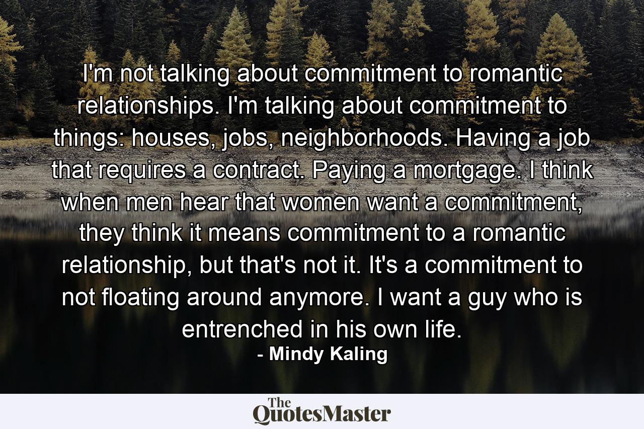 I'm not talking about commitment to romantic relationships. I'm talking about commitment to things: houses, jobs, neighborhoods. Having a job that requires a contract. Paying a mortgage. I think when men hear that women want a commitment, they think it means commitment to a romantic relationship, but that's not it. It's a commitment to not floating around anymore. I want a guy who is entrenched in his own life. - Quote by Mindy Kaling