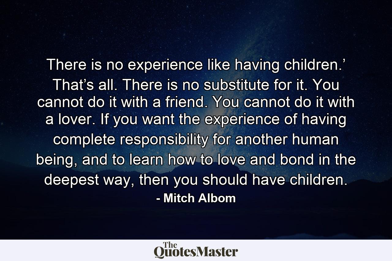 There is no experience like having children.’ That’s all. There is no substitute for it. You cannot do it with a friend. You cannot do it with a lover. If you want the experience of having complete responsibility for another human being, and to learn how to love and bond in the deepest way, then you should have children. - Quote by Mitch Albom