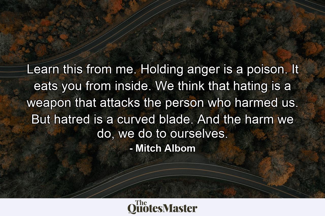 Learn this from me. Holding anger is a poison. It eats you from inside. We think that hating is a weapon that attacks the person who harmed us. But hatred is a curved blade. And the harm we do, we do to ourselves. - Quote by Mitch Albom