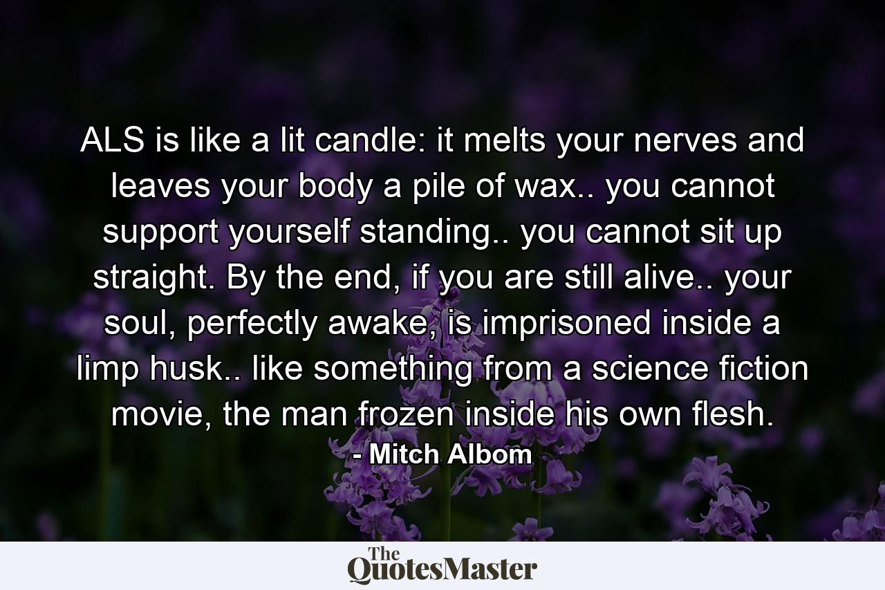 ALS is like a lit candle: it melts your nerves and leaves your body a pile of wax.. you cannot support yourself standing.. you cannot sit up straight. By the end, if you are still alive.. your soul, perfectly awake, is imprisoned inside a limp husk.. like something from a science fiction movie, the man frozen inside his own flesh. - Quote by Mitch Albom