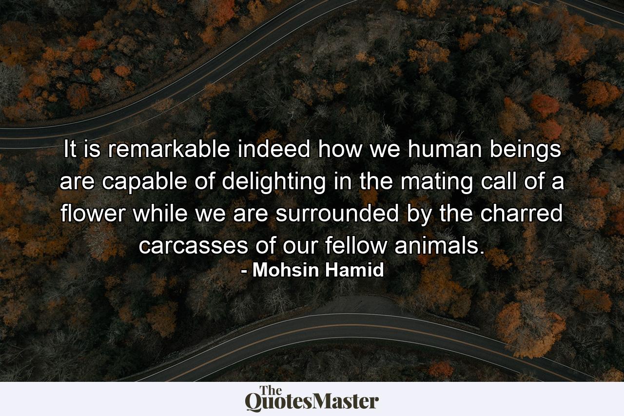 It is remarkable indeed how we human beings are capable of delighting in the mating call of a flower while we are surrounded by the charred carcasses of our fellow animals. - Quote by Mohsin Hamid