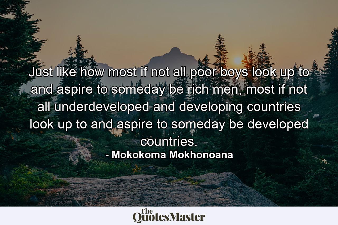 Just like how most if not all poor boys look up to and aspire to someday be rich men, most if not all underdeveloped and developing countries look up to and aspire to someday be developed countries. - Quote by Mokokoma Mokhonoana