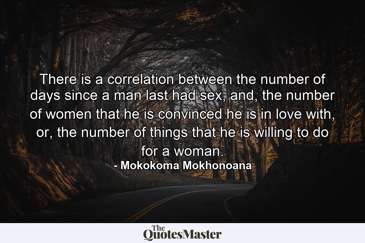 There is a correlation between the number of days since a man last had sex, and, the number of women that he is convinced he is in love with, or, the number of things that he is willing to do for a woman. - Quote by Mokokoma Mokhonoana