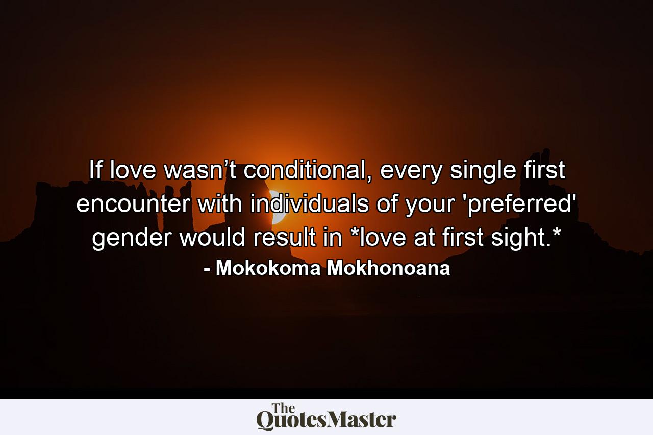 If love wasn’t conditional, every single first encounter with individuals of your 'preferred' gender would result in *love at first sight.* - Quote by Mokokoma Mokhonoana