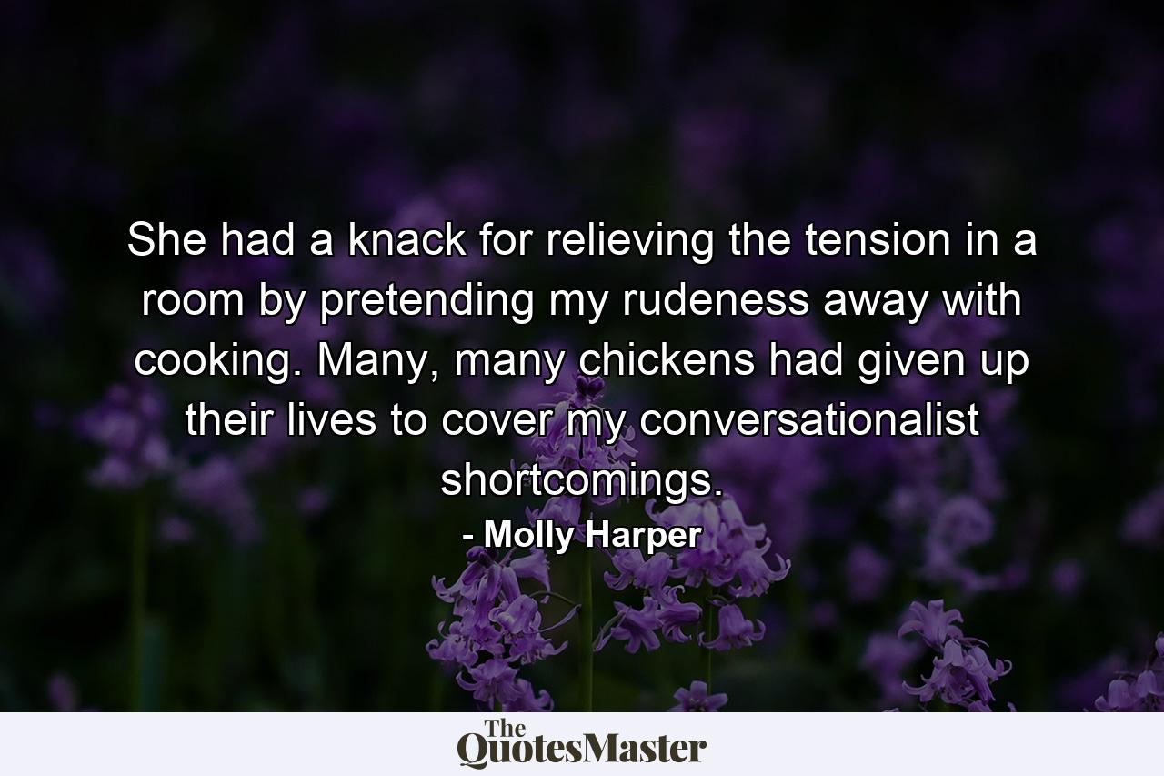 She had a knack for relieving the tension in a room by pretending my rudeness away with cooking. Many, many chickens had given up their lives to cover my conversationalist shortcomings. - Quote by Molly Harper