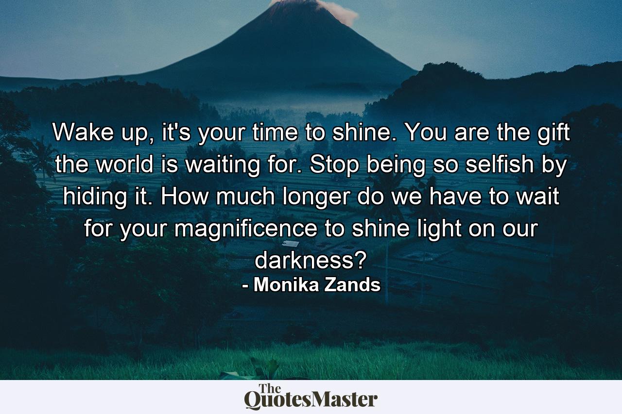 Wake up, it's your time to shine. You are the gift the world is waiting for. Stop being so selfish by hiding it. How much longer do we have to wait for your magnificence to shine light on our darkness? - Quote by Monika Zands