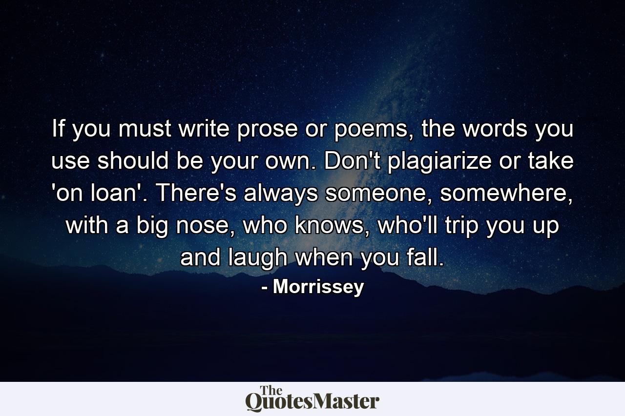 If you must write prose or poems, the words you use should be your own. Don't plagiarize or take 'on loan'. There's always someone, somewhere, with a big nose, who knows, who'll trip you up and laugh when you fall. - Quote by Morrissey